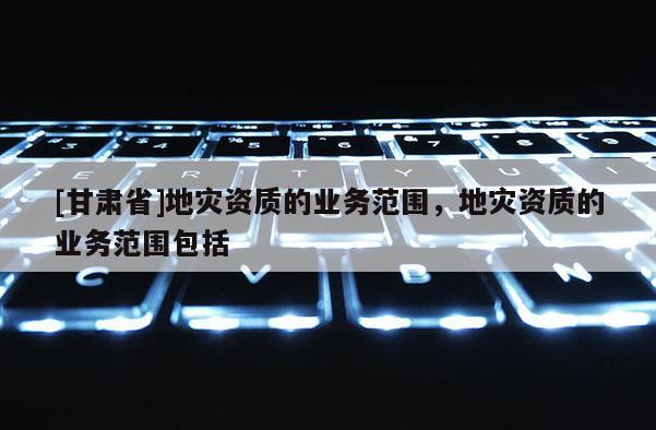 [甘肅省]地災(zāi)資質(zhì)的業(yè)務(wù)范圍，地災(zāi)資質(zhì)的業(yè)務(wù)范圍包括