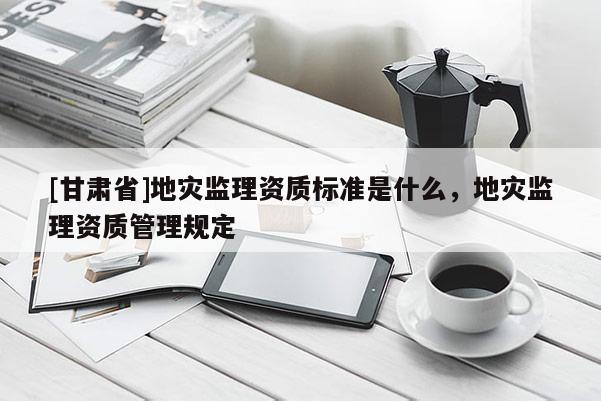 [甘肅省]地災(zāi)監(jiān)理資質(zhì)標(biāo)準(zhǔn)是什么，地災(zāi)監(jiān)理資質(zhì)管理規(guī)定
