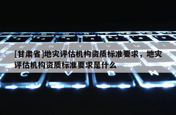 [甘肅省]地災(zāi)評估機構(gòu)資質(zhì)標(biāo)準(zhǔn)要求，地災(zāi)評估機構(gòu)資質(zhì)標(biāo)準(zhǔn)要求是什么