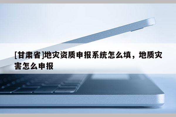 [甘肅省]地災(zāi)資質(zhì)申報(bào)系統(tǒng)怎么填，地質(zhì)災(zāi)害怎么申報(bào)