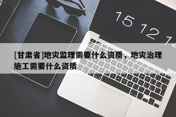 [甘肅省]地災監(jiān)理需要什么資質，地災治理施工需要什么資質