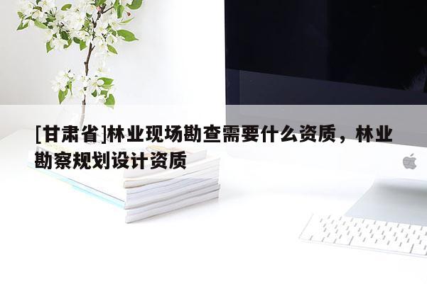 [甘肅省]林業(yè)現(xiàn)場勘查需要什么資質(zhì)，林業(yè)勘察規(guī)劃設(shè)計資質(zhì)