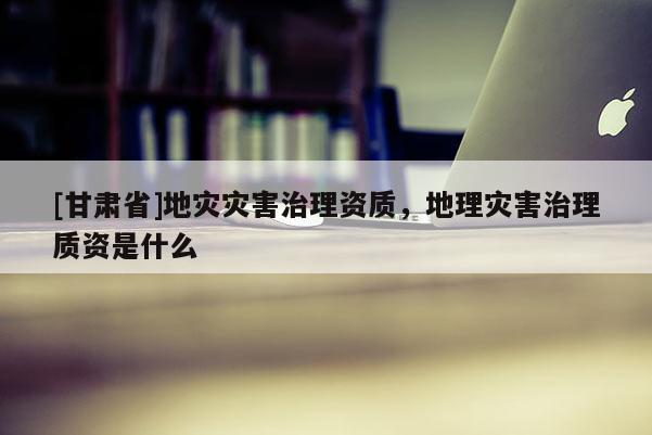 [甘肅省]地災(zāi)災(zāi)害治理資質(zhì)，地理災(zāi)害治理質(zhì)資是什么