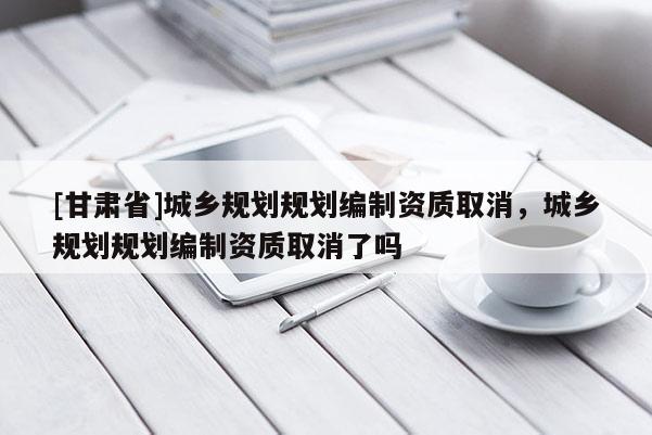 [甘肅省]城鄉(xiāng)規(guī)劃規(guī)劃編制資質(zhì)取消，城鄉(xiāng)規(guī)劃規(guī)劃編制資質(zhì)取消了嗎