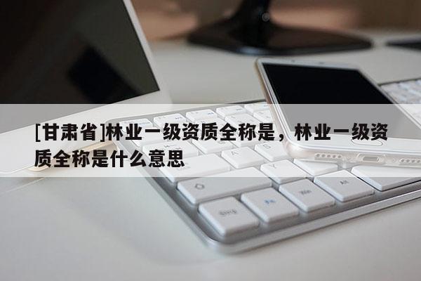 [甘肅省]林業(yè)一級資質(zhì)全稱是，林業(yè)一級資質(zhì)全稱是什么意思
