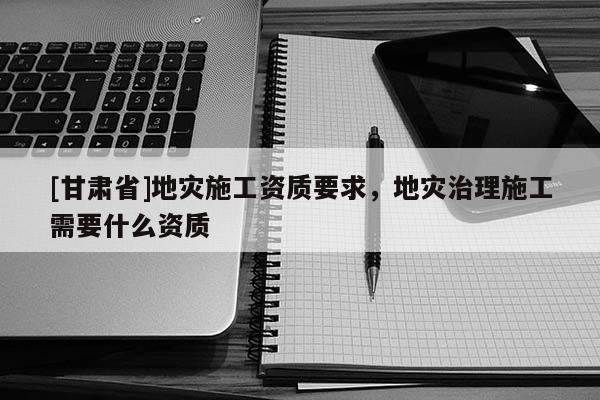 [甘肅省]地災(zāi)施工資質(zhì)要求，地災(zāi)治理施工需要什么資質(zhì)