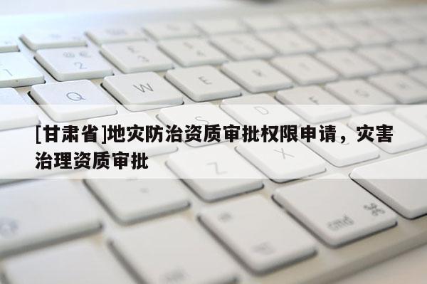 [甘肅省]地災(zāi)防治資質(zhì)審批權(quán)限申請，災(zāi)害治理資質(zhì)審批