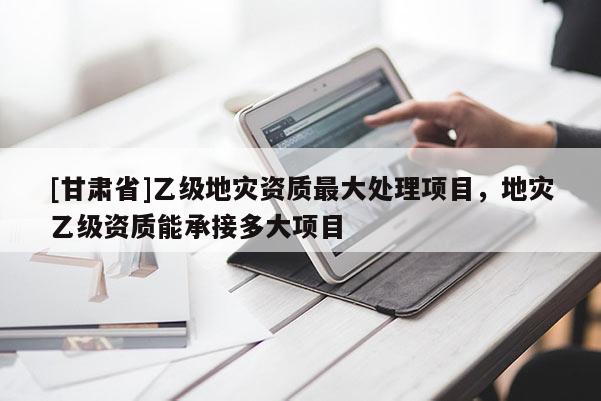 [甘肅省]乙級(jí)地災(zāi)資質(zhì)最大處理項(xiàng)目，地災(zāi)乙級(jí)資質(zhì)能承接多大項(xiàng)目