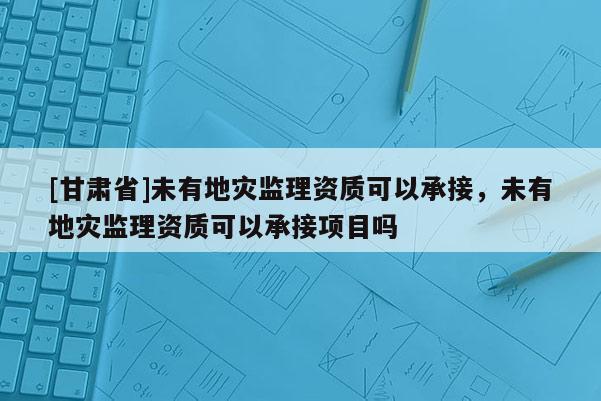 [甘肅省]未有地災(zāi)監(jiān)理資質(zhì)可以承接，未有地災(zāi)監(jiān)理資質(zhì)可以承接項目嗎