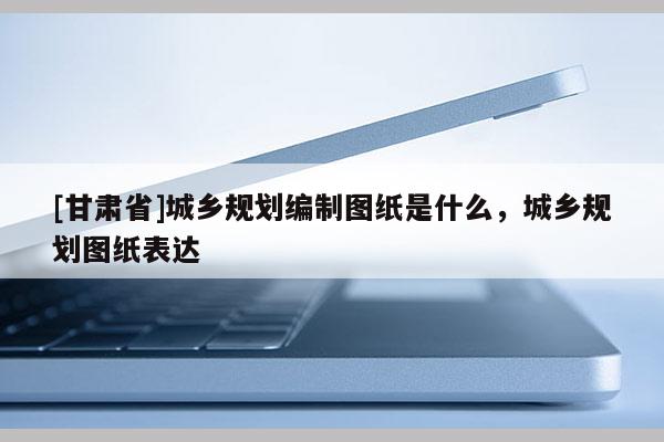 [甘肅省]城鄉(xiāng)規(guī)劃編制圖紙是什么，城鄉(xiāng)規(guī)劃圖紙表達
