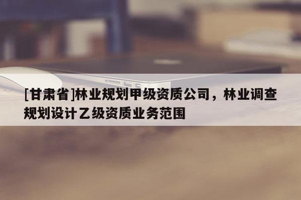 [甘肅省]林業(yè)規(guī)劃甲級(jí)資質(zhì)公司，林業(yè)調(diào)查規(guī)劃設(shè)計(jì)乙級(jí)資質(zhì)業(yè)務(wù)范圍