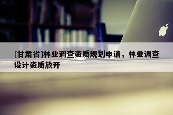 [甘肅省]林業(yè)調(diào)查資質(zhì)規(guī)劃申請，林業(yè)調(diào)查設(shè)計(jì)資質(zhì)放開