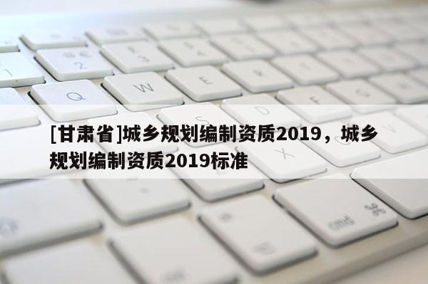 [甘肅省]城鄉(xiāng)規(guī)劃編制資質(zhì)2019，城鄉(xiāng)規(guī)劃編制資質(zhì)2019標(biāo)準(zhǔn)