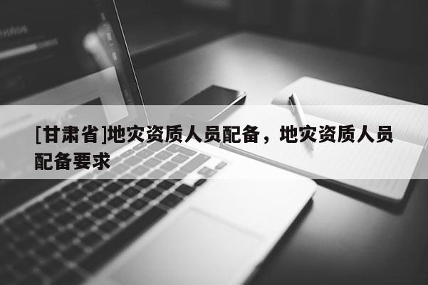 [甘肅省]地災(zāi)資質(zhì)人員配備，地災(zāi)資質(zhì)人員配備要求