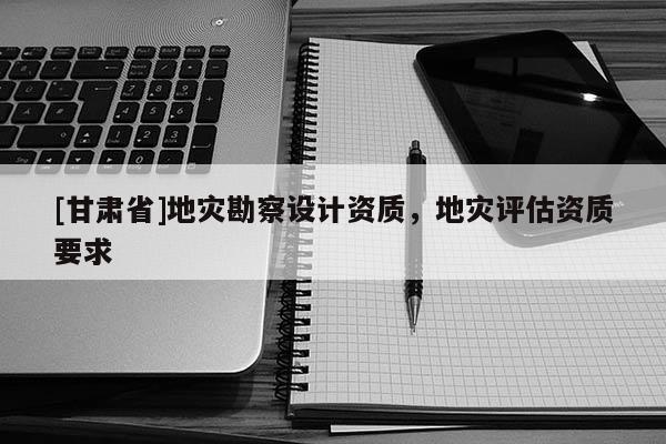 [甘肅省]地災(zāi)勘察設(shè)計(jì)資質(zhì)，地災(zāi)評(píng)估資質(zhì)要求