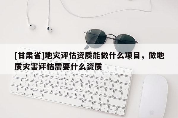 [甘肅省]地災(zāi)評估資質(zhì)能做什么項目，做地質(zhì)災(zāi)害評估需要什么資質(zhì)