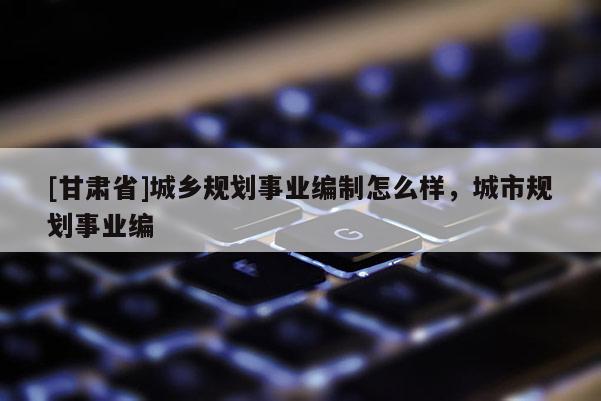 [甘肅省]城鄉(xiāng)規(guī)劃事業(yè)編制怎么樣，城市規(guī)劃事業(yè)編