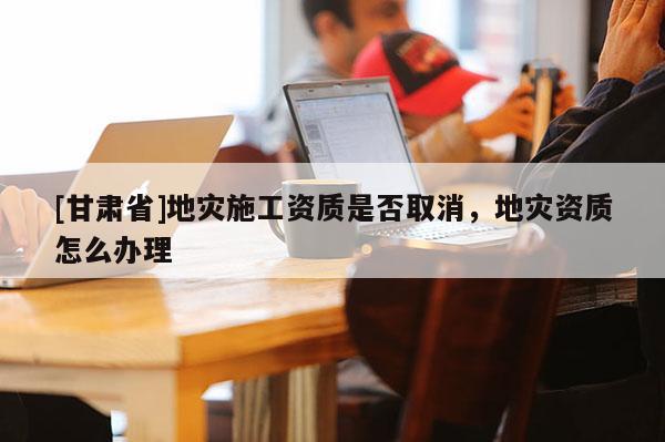 [甘肅省]地災(zāi)施工資質(zhì)是否取消，地災(zāi)資質(zhì)怎么辦理