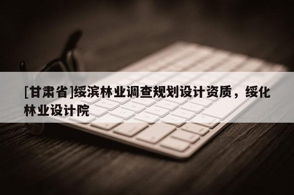 [甘肅省]綏濱林業(yè)調(diào)查規(guī)劃設(shè)計(jì)資質(zhì)，綏化林業(yè)設(shè)計(jì)院
