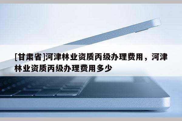[甘肅省]河津林業(yè)資質(zhì)丙級辦理費(fèi)用，河津林業(yè)資質(zhì)丙級辦理費(fèi)用多少