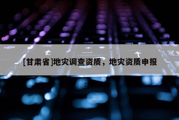 [甘肅省]地災(zāi)調(diào)查資質(zhì)，地災(zāi)資質(zhì)申報