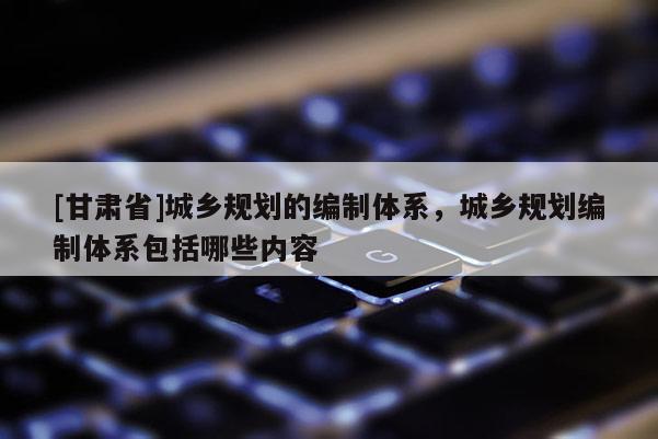 [甘肅省]城鄉(xiāng)規(guī)劃的編制體系，城鄉(xiāng)規(guī)劃編制體系包括哪些內(nèi)容