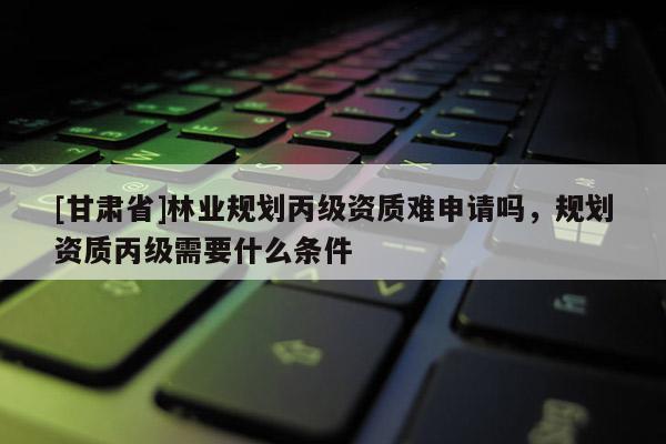 [甘肅省]林業(yè)規(guī)劃丙級(jí)資質(zhì)難申請(qǐng)嗎，規(guī)劃資質(zhì)丙級(jí)需要什么條件