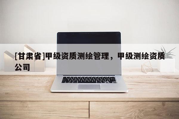 [甘肅省]甲級(jí)資質(zhì)測(cè)繪管理，甲級(jí)測(cè)繪資質(zhì)公司