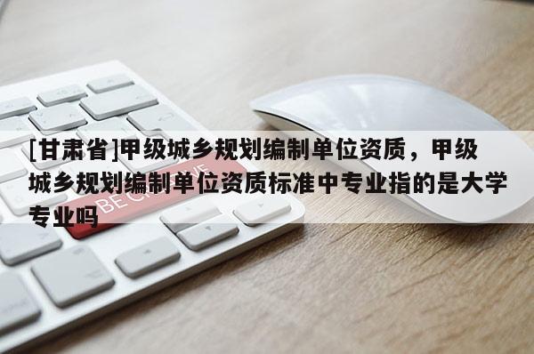 [甘肅省]甲級(jí)城鄉(xiāng)規(guī)劃編制單位資質(zhì)，甲級(jí)城鄉(xiāng)規(guī)劃編制單位資質(zhì)標(biāo)準(zhǔn)中專業(yè)指的是大學(xué)專業(yè)嗎