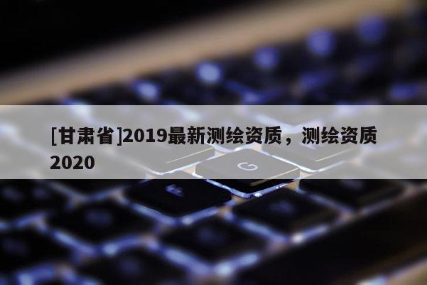 [甘肅省]2019最新測(cè)繪資質(zhì)，測(cè)繪資質(zhì)2020