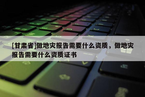 [甘肅省]做地災(zāi)報(bào)告需要什么資質(zhì)，做地災(zāi)報(bào)告需要什么資質(zhì)證書