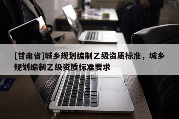 [甘肅省]城鄉(xiāng)規(guī)劃編制乙級(jí)資質(zhì)標(biāo)準(zhǔn)，城鄉(xiāng)規(guī)劃編制乙級(jí)資質(zhì)標(biāo)準(zhǔn)要求