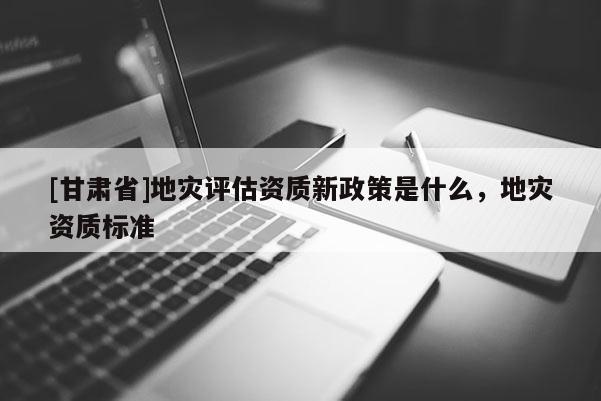 [甘肅省]地災(zāi)評(píng)估資質(zhì)新政策是什么，地災(zāi)資質(zhì)標(biāo)準(zhǔn)