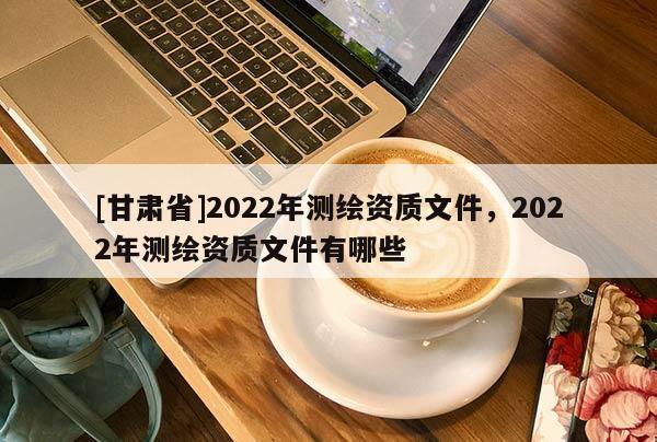 [甘肅省]2022年測繪資質(zhì)文件，2022年測繪資質(zhì)文件有哪些