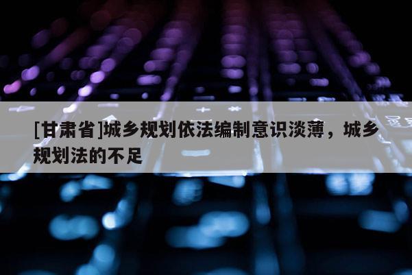 [甘肅省]城鄉(xiāng)規(guī)劃依法編制意識淡薄，城鄉(xiāng)規(guī)劃法的不足