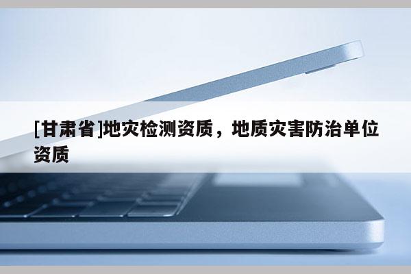 [甘肅省]地災(zāi)檢測(cè)資質(zhì)，地質(zhì)災(zāi)害防治單位資質(zhì)