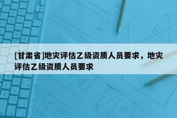 [甘肅省]地災(zāi)評(píng)估乙級(jí)資質(zhì)人員要求，地災(zāi)評(píng)估乙級(jí)資質(zhì)人員要求
