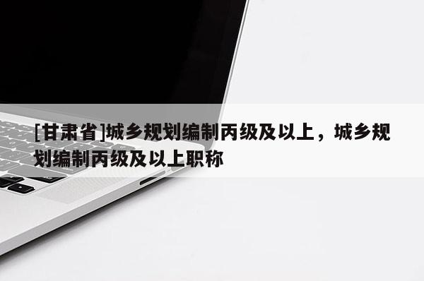 [甘肅省]城鄉(xiāng)規(guī)劃編制丙級(jí)及以上，城鄉(xiāng)規(guī)劃編制丙級(jí)及以上職稱