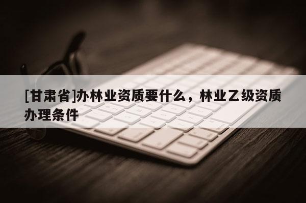 [甘肅省]辦林業(yè)資質(zhì)要什么，林業(yè)乙級(jí)資質(zhì)辦理?xiàng)l件