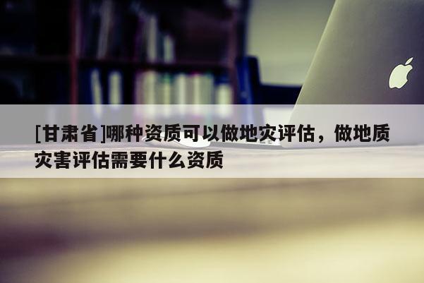 [甘肅省]哪種資質(zhì)可以做地災(zāi)評估，做地質(zhì)災(zāi)害評估需要什么資質(zhì)