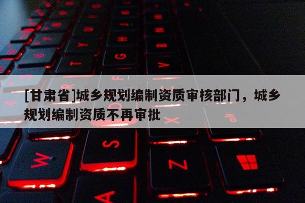 [甘肅省]城鄉(xiāng)規(guī)劃編制資質(zhì)審核部門，城鄉(xiāng)規(guī)劃編制資質(zhì)不再審批
