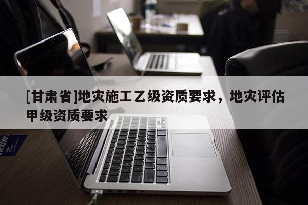 [甘肅省]地災(zāi)施工乙級資質(zhì)要求，地災(zāi)評估甲級資質(zhì)要求