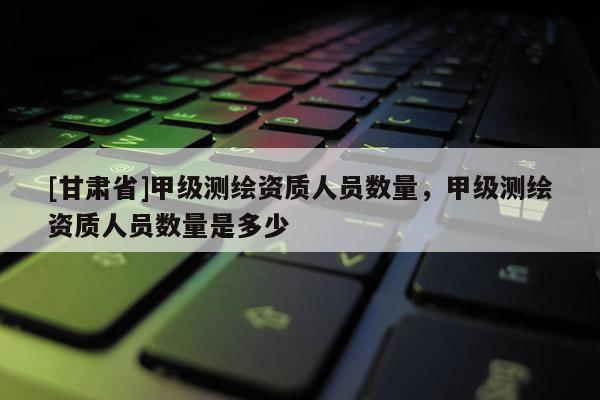 [甘肅省]甲級測繪資質(zhì)人員數(shù)量，甲級測繪資質(zhì)人員數(shù)量是多少