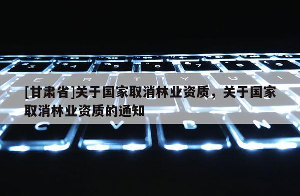 [甘肅省]關(guān)于國家取消林業(yè)資質(zhì)，關(guān)于國家取消林業(yè)資質(zhì)的通知