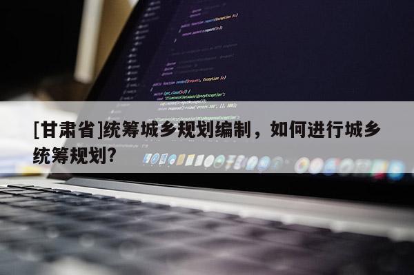 [甘肅省]統(tǒng)籌城鄉(xiāng)規(guī)劃編制，如何進行城鄉(xiāng)統(tǒng)籌規(guī)劃?