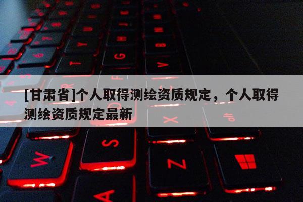 [甘肅省]個人取得測繪資質(zhì)規(guī)定，個人取得測繪資質(zhì)規(guī)定最新