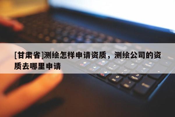 [甘肅省]測繪怎樣申請資質(zhì)，測繪公司的資質(zhì)去哪里申請
