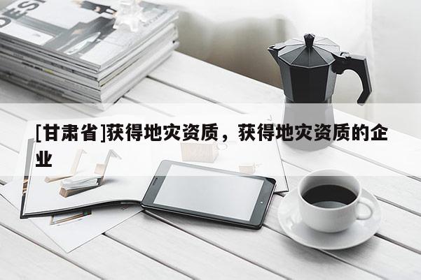 [甘肅省]獲得地災(zāi)資質(zhì)，獲得地災(zāi)資質(zhì)的企業(yè)