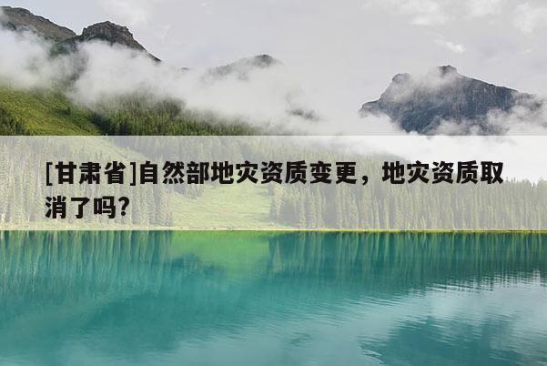 [甘肅省]自然部地災(zāi)資質(zhì)變更，地災(zāi)資質(zhì)取消了嗎?