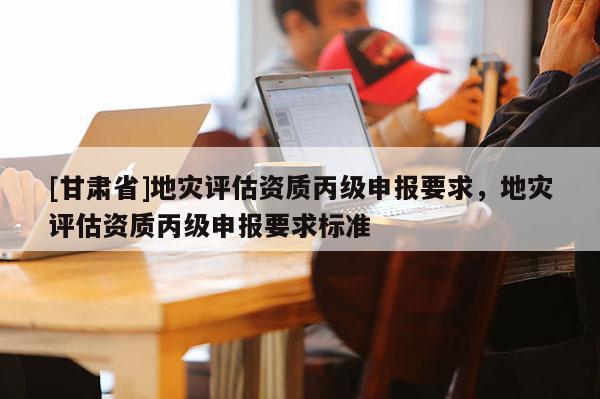 [甘肅省]地災(zāi)評估資質(zhì)丙級申報(bào)要求，地災(zāi)評估資質(zhì)丙級申報(bào)要求標(biāo)準(zhǔn)